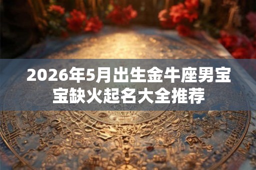 2026年5月出生金牛座男宝宝缺火起名大全推荐 2026年5月出生金牛座男宝宝缺火起名大全推荐