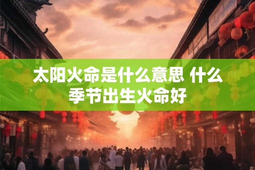 太阳火命是什么意思 什么季节出生火命好