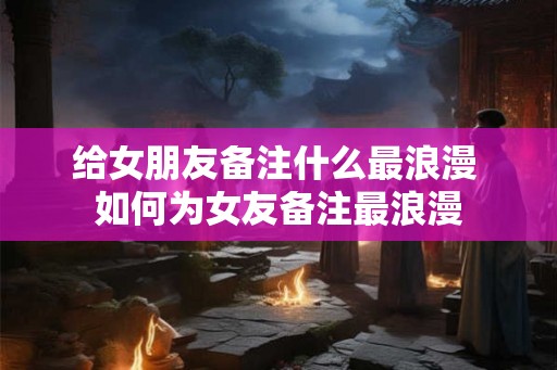 给女朋友备注什么最浪漫 如何为女友备注最浪漫