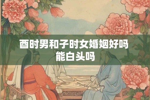 酉时男和子时女婚姻好吗 能白头吗