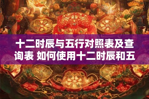 十二时辰与五行对照表及查询表 如何使用十二时辰和五行对照表查询