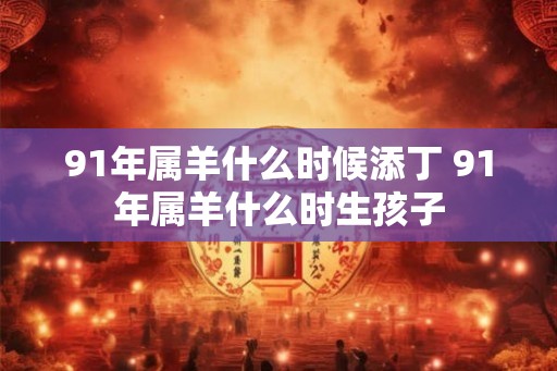 91年属羊什么时候添丁 91年属羊什么时生孩子