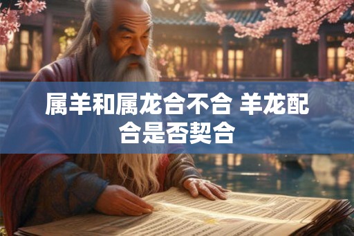 属羊和属龙合不合 羊龙配合是否契合