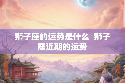 狮子座的运势是什么  狮子座近期的运势