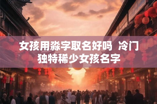 女孩用淼字取名好吗  冷门独特稀少女孩名字