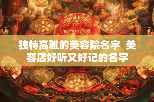 独特高雅的美容院名字 美容店好听又好记的名字 独特高雅的美容院名字 美容店好听又好记的名字