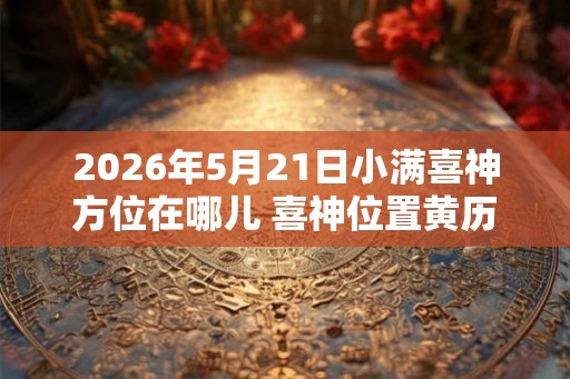2026年5月21日小满喜神方位在哪儿 喜神位置黄历查询 2026年5月21日小满喜神方位在哪儿 喜神位置黄历查询