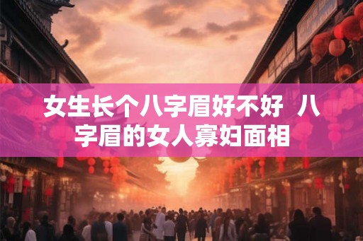 女生长个八字眉好不好  八字眉的女人寡妇面相