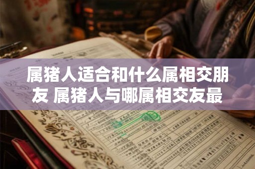 属猪人适合和什么属相交朋友 属猪人与哪属相交友最合适