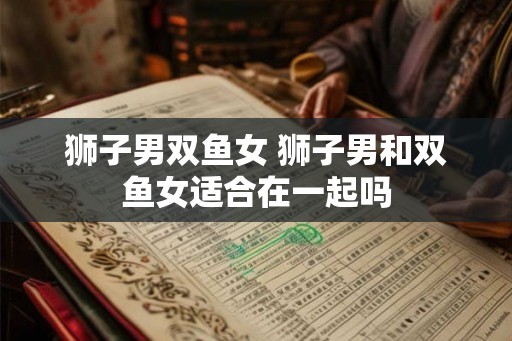 狮子男双鱼女 狮子男和双鱼女适合在一起吗