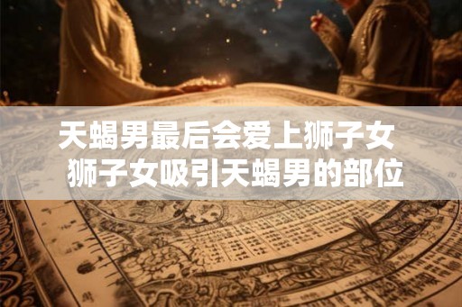 天蝎男最后会爱上狮子女 狮子女吸引天蝎男的部位 天蝎男最后会爱上狮子女 狮子女吸引天蝎男的部位