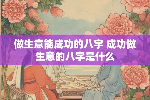 做生意能成功的八字 成功做生意的八字是什么