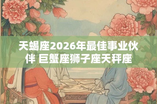 天蝎座2026年最佳事业伙伴 巨蟹座狮子座天秤座