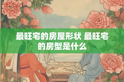 最旺宅的房屋形状 最旺宅的房型是什么