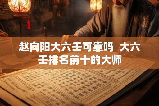 赵向阳大六壬可靠吗 大六壬排名前十的大师 赵向阳大六壬可靠吗 大六壬排名前十的大师
