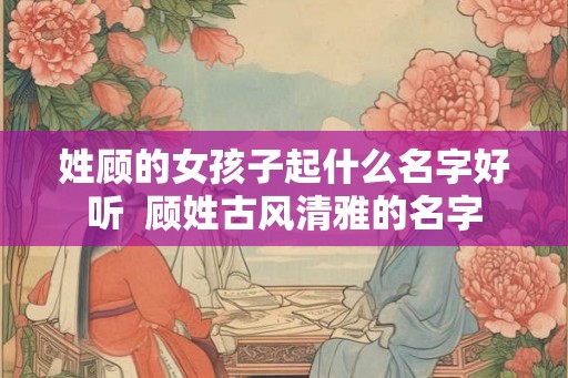 姓顾的女孩子起什么名字好听  顾姓古风清雅的名字