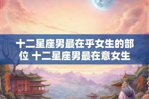 十二星座男最在乎女生的部位 十二星座男最在意女生哪部位