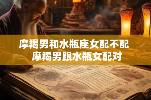 摩羯男和水瓶座女配不配 摩羯男跟水瓶女配对 摩羯男和水瓶座女配不配 摩羯男跟水瓶女配对