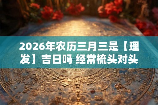 2026年农历三月三是【理发】吉日吗 经常梳头对头发好吗 2026年农历三月三是【理发】吉日吗 经常梳头对头发好吗