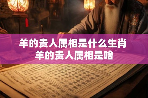 羊的贵人属相是什么生肖 羊的贵人属相是啥