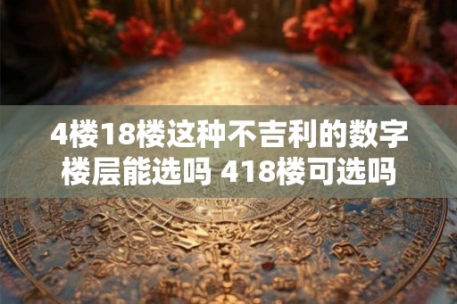 4楼18楼这种不吉利的数字楼层能选吗 418楼可选吗