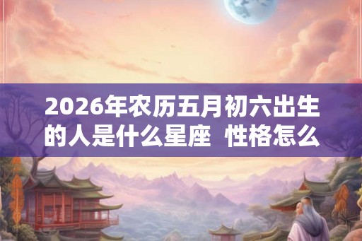 2026年农历五月初六出生的人是什么星座 性格怎么样 2026年农历五月初六出生的人是什么星座 性格怎么样