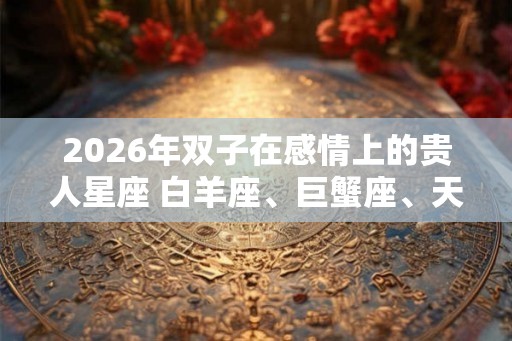 2026年双子在感情上的贵人星座 白羊座、巨蟹座、天秤座