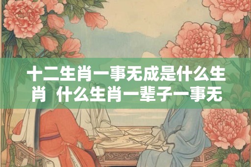 十二生肖一事无成是什么生肖 什么生肖一辈子一事无成 十二生肖一事无成是什么生肖 什么生肖一辈子一事无成