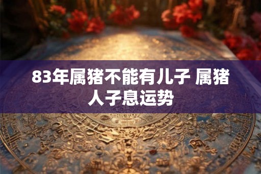 83年属猪不能有儿子 属猪人子息运势 83年属猪不能有儿子 属猪人子息运势