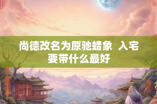 尚德改名为原驰蜡象  入宅要带什么最好