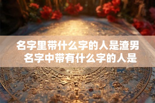 名字里带什么字的人是渣男 名字中带有什么字的人是渣男 名字里带什么字的人是渣男 名字中带有什么字的人是渣男