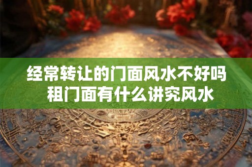 经常转让的门面风水不好吗  租门面有什么讲究风水