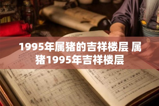 1995年属猪的吉祥楼层 属猪1995年吉祥楼层 1995年属猪的吉祥楼层 属猪1995年吉祥楼层