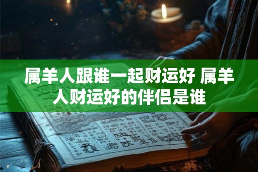 属羊人跟谁一起财运好 属羊人财运好的伴侣是谁