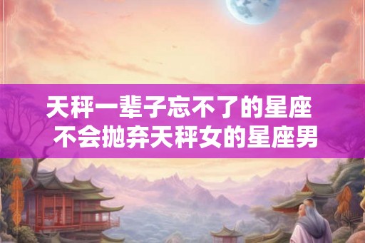 天秤一辈子忘不了的星座 不会抛弃天秤女的星座男 天秤一辈子忘不了的星座 不会抛弃天秤女的星座男