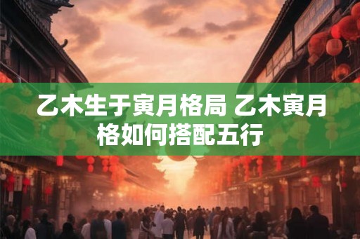 乙木生于寅月格局 乙木寅月格如何搭配五行