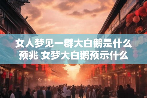 女人梦见一群大白鹅是什么预兆 女梦大白鹅预示什么