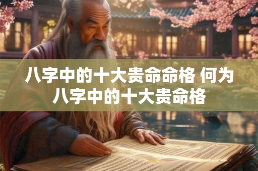 八字中的十大贵命命格 何为八字中的十大贵命格 八字中的十大贵命命格 何为八字中的十大贵命格