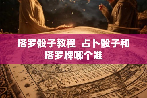 塔罗骰子教程 占卜骰子和塔罗牌哪个准 塔罗骰子教程 占卜骰子和塔罗牌哪个准