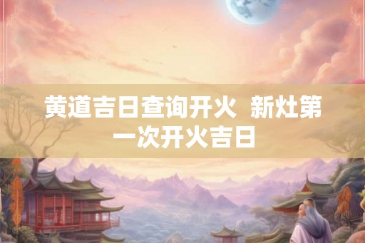 黄道吉日查询开火  新灶第一次开火吉日