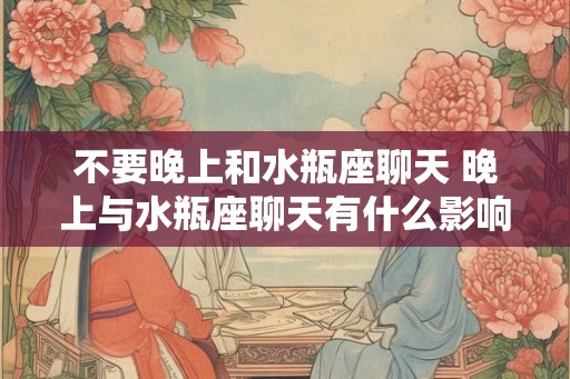 不要晚上和水瓶座聊天 晚上与水瓶座聊天有什么影响 不要晚上和水瓶座聊天 晚上与水瓶座聊天有什么影响