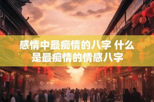 感情中最痴情的八字 什么是最痴情的情感八字