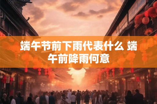 端午节前下雨代表什么 端午前降雨何意