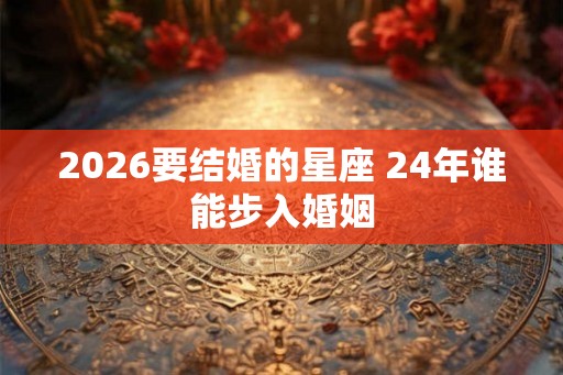 2026要结婚的星座 24年谁能步入婚姻