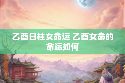 乙酉日柱女命运 乙酉女命的命运如何