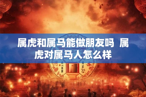 属虎和属马能做朋友吗 属虎对属马人怎么样 属虎和属马能做朋友吗 属虎对属马人怎么样
