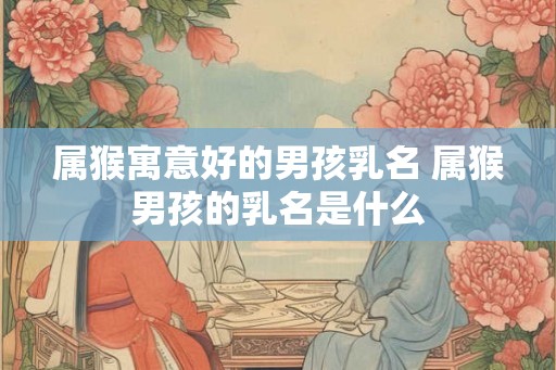 属猴寓意好的男孩乳名 属猴男孩的乳名是什么