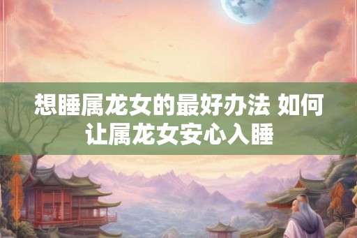 想睡属龙女的最好办法 如何让属龙女安心入睡 想睡属龙女的最好办法 如何让属龙女安心入睡
