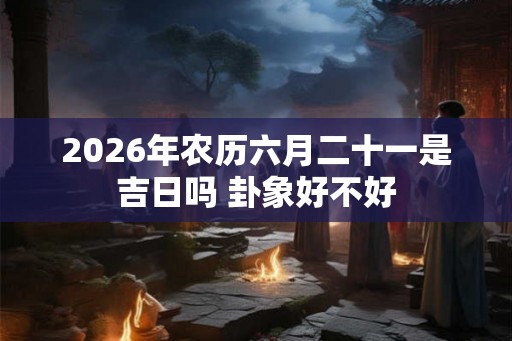 2026年农历六月二十一是吉日吗 卦象好不好