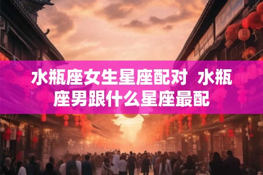 水瓶座女生星座配对  水瓶座男跟什么星座最配